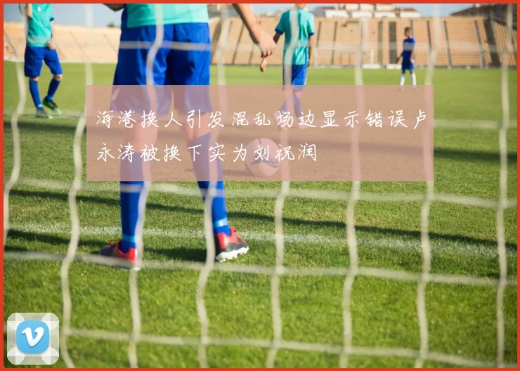 海港换人引发混乱场边显示错误卢永涛被换下实为刘祝润