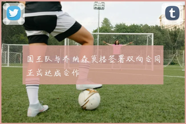 国王队与乔纳森莫格签署双向合同正式达成合作