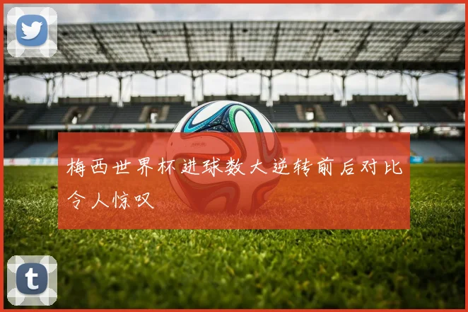 梅西世界杯进球数大逆转前后对比令人惊叹