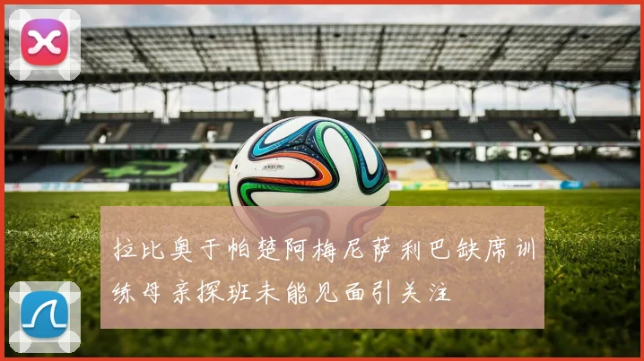 拉比奥于帕楚阿梅尼萨利巴缺席训练母亲探班未能见面引关注