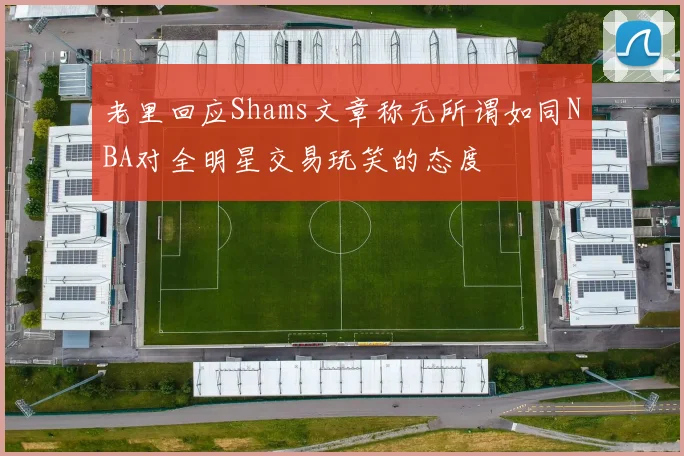 老里回应Shams文章称无所谓如同NBA对全明星交易玩笑的态度