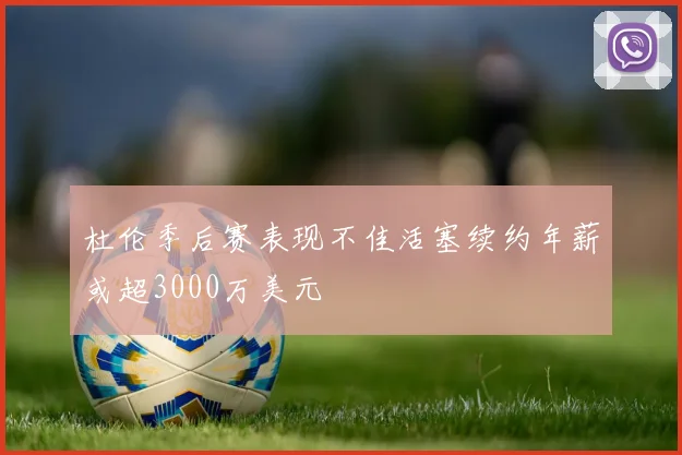 杜伦季后赛表现不佳活塞续约年薪或超3000万美元