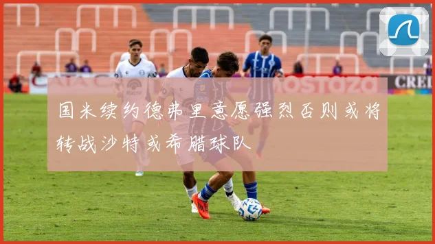 国米续约德弗里意愿强烈否则或将转战沙特或希腊球队