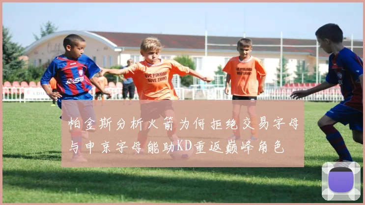 帕金斯分析火箭为何拒绝交易字母与申京字母能助KD重返巅峰角色