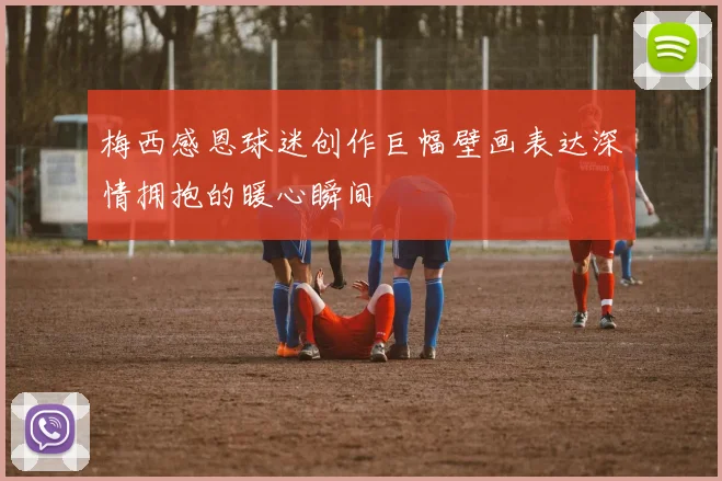 梅西感恩球迷创作巨幅壁画表达深情拥抱的暖心瞬间