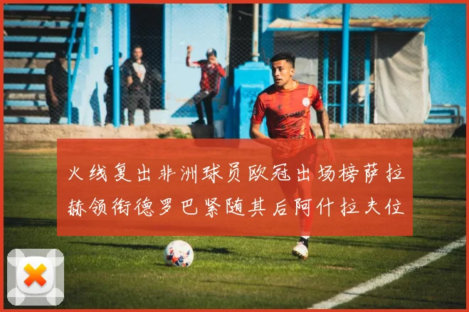 火线复出非洲球员欧冠出场榜萨拉赫领衔德罗巴紧随其后阿什拉夫位列第四