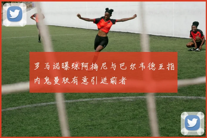 罗马诺曝琼阿梅尼与巴尔韦德互指内鬼曼联有意引进前者