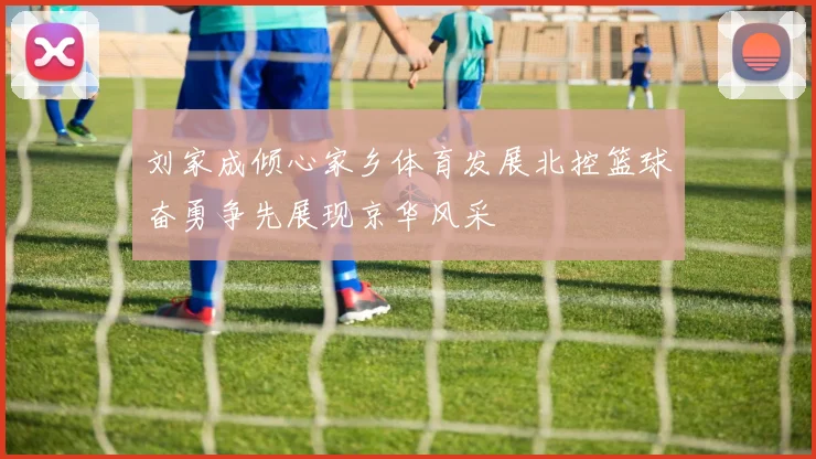 刘家成倾心家乡体育发展北控篮球奋勇争先展现京华风采