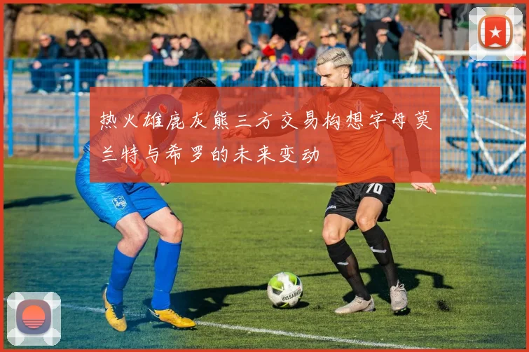 热火雄鹿灰熊三方交易构想字母莫兰特与希罗的未来变动