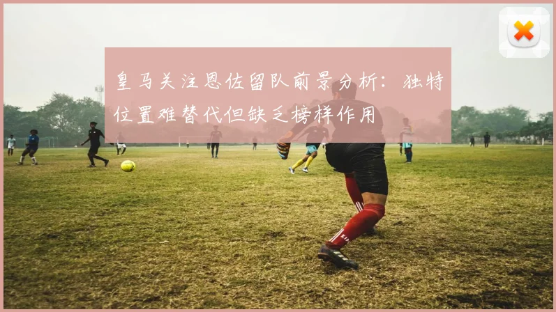 皇马关注恩佐留队前景分析：独特位置难替代但缺乏榜样作用