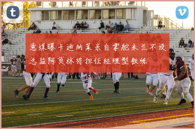 意媒曝卡迪纳莱亲自掌舵米兰不设总监阿莫林将担任经理型教练
