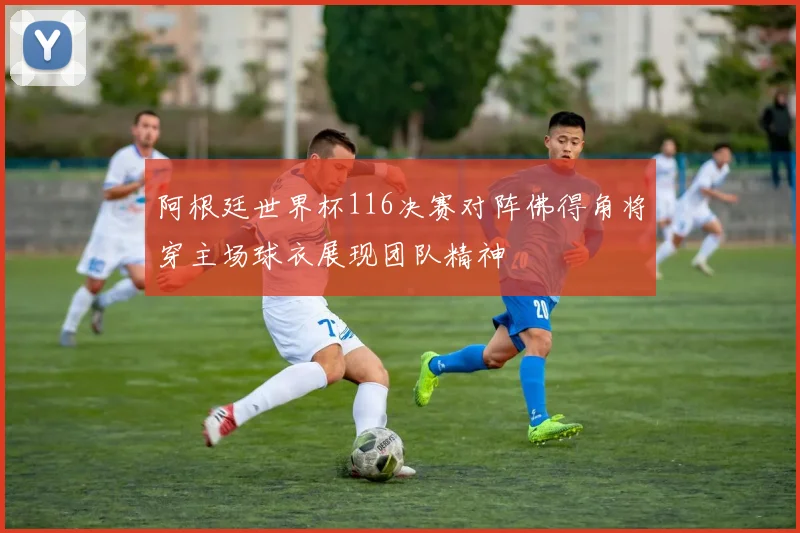 阿根廷世界杯116决赛对阵佛得角将穿主场球衣展现团队精神