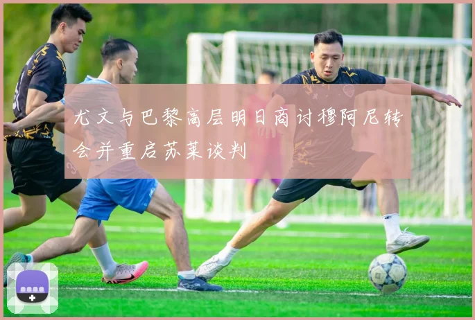 尤文与巴黎高层明日商讨穆阿尼转会并重启苏莱谈判
