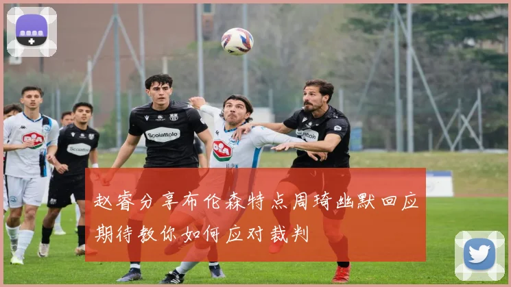 赵睿分享布伦森特点周琦幽默回应期待教你如何应对裁判