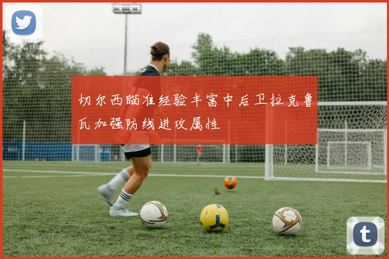 切尔西瞄准经验丰富中后卫拉克鲁瓦加强防线进攻属性