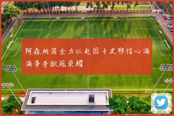 阿森纳若全力以赴因卡皮耶信心满满争夺欧冠荣耀