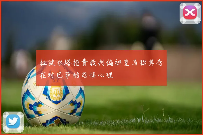 拉波尔塔指责裁判偏袒皇马称其存在对巴萨的恐惧心理