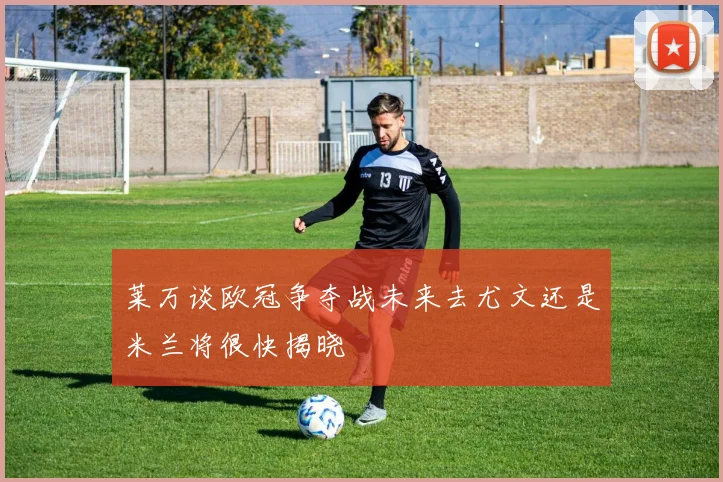 莱万谈欧冠争夺战未来去尤文还是米兰将很快揭晓