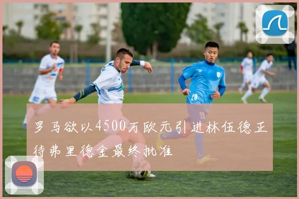 罗马欲以4500万欧元引进林伍德正待弗里德金最终批准