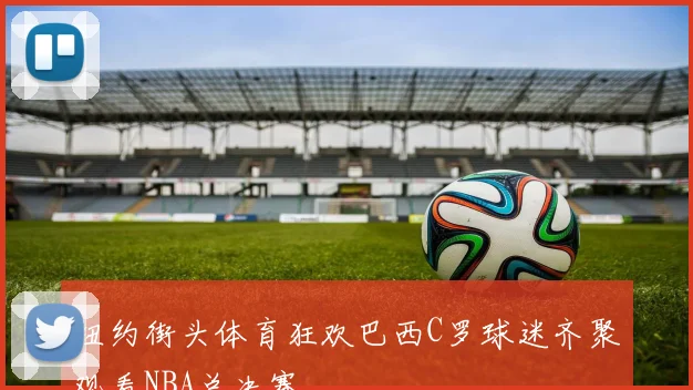 纽约街头体育狂欢巴西C罗球迷齐聚观看NBA总决赛