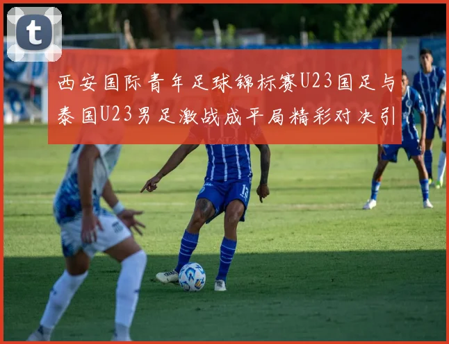 西安国际青年足球锦标赛U23国足与泰国U23男足激战成平局精彩对决引人关注