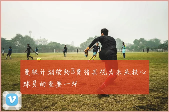 曼联计划续约B费将其视为未来核心球员的重要一环