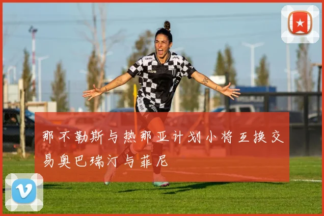 那不勒斯与热那亚计划小将互换交易奥巴瑞汀与菲尼