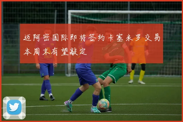 迈阿密国际即将签约卡塞米罗交易本周末有望敲定