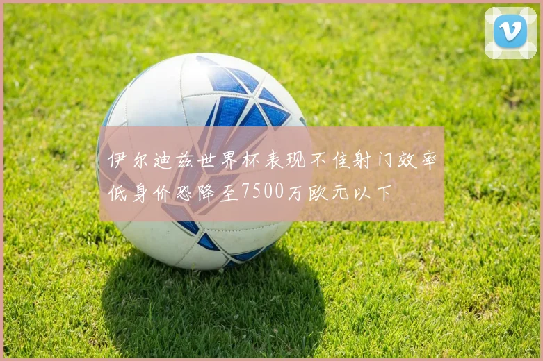 伊尔迪兹世界杯表现不佳射门效率低身价恐降至7500万欧元以下