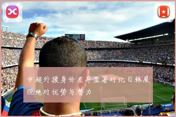 中超外援身价差异显著对比日韩展现绝对优势与潜力