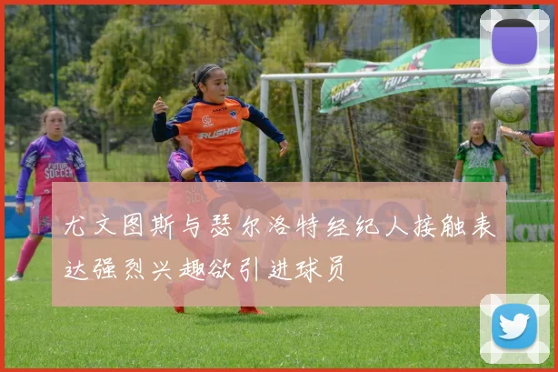 尤文图斯与瑟尔洛特经纪人接触表达强烈兴趣欲引进球员