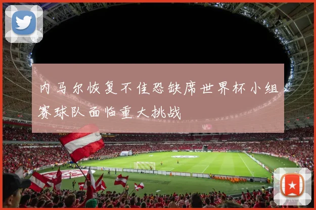 内马尔恢复不佳恐缺席世界杯小组赛球队面临重大挑战