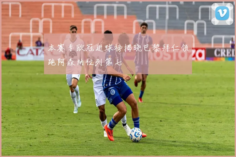 本赛季欧冠进球榜揭晓巴黎拜仁领跑阿森纳位列第七