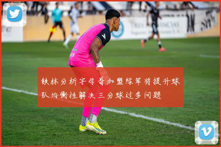 铁林分析字母哥加盟绿军将提升球队均衡性解决三分球过多问题