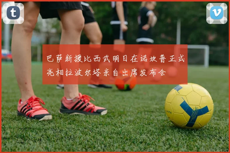 巴萨新援比西武明日在诺坎普正式亮相拉波尔塔亲自出席发布会