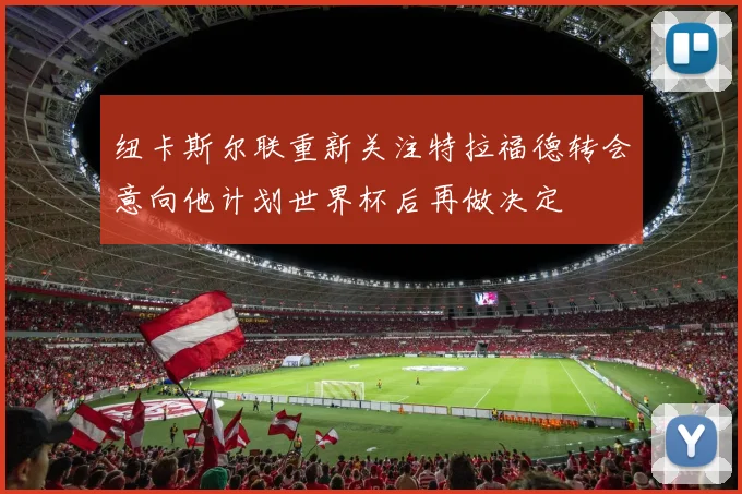 纽卡斯尔联重新关注特拉福德转会意向他计划世界杯后再做决定