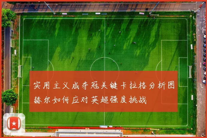 实用主义成夺冠关键卡拉格分析图赫尔如何应对英超强度挑战