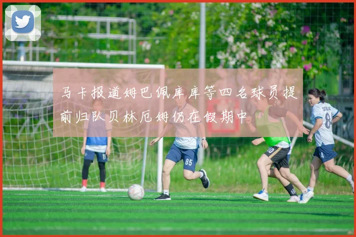 马卡报道姆巴佩库库等四名球员提前归队贝林厄姆仍在假期中
