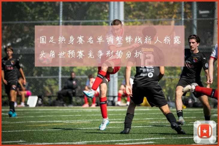 国足热身赛名单调整锋线新人崭露头角世预赛竞争形势分析